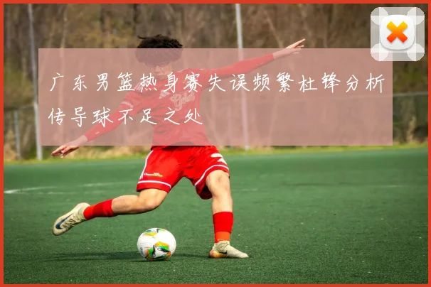 广东男篮热身赛失误频繁杜锋分析传导球不足之处