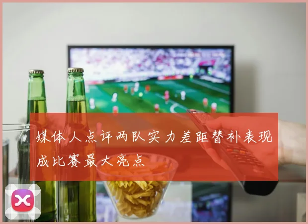 媒体人点评两队实力差距替补表现成比赛最大亮点