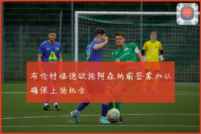 布伦特福德欲抢阿森纳前签蒙加以确保上场机会