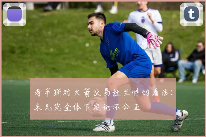 考辛斯对火箭交易杜兰特的看法：未见完全体下定论不公正