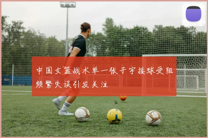 中国女篮战术单一张子宇接球受阻频繁失误引发关注