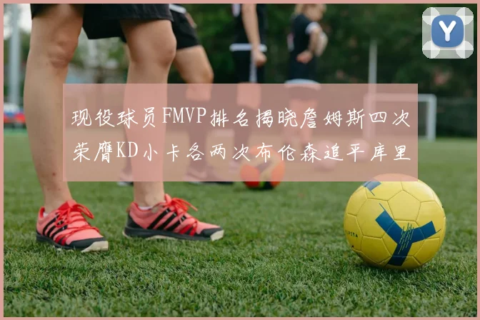 现役球员FMVP排名揭晓詹姆斯四次荣膺KD小卡各两次布伦森追平库里约基奇等人