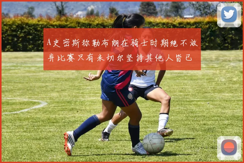 A史密斯称勒布朗在骑士时期绝不放弃比赛只有米切尔坚持其他人皆已放弃