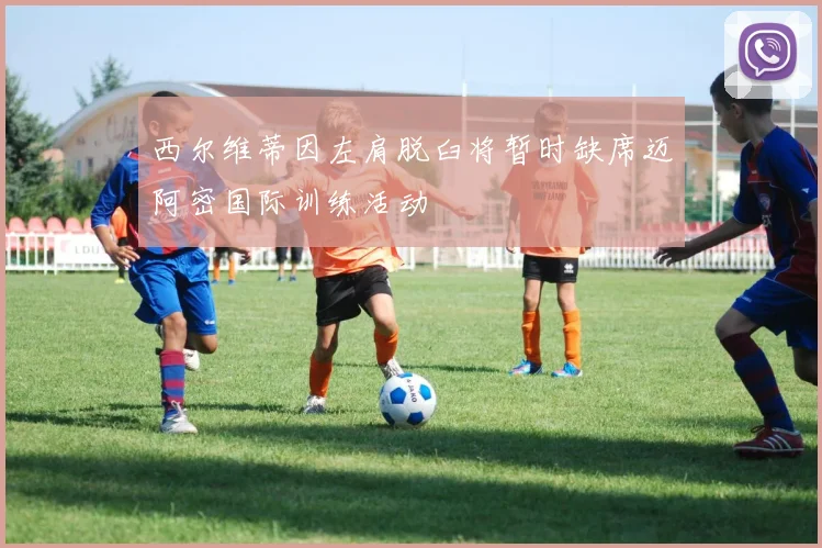 西尔维蒂因左肩脱臼将暂时缺席迈阿密国际训练活动