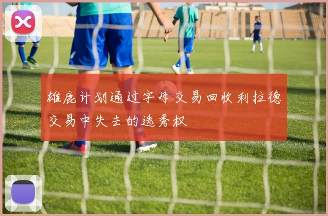 雄鹿计划通过字母交易回收利拉德交易中失去的选秀权