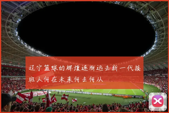 辽宁篮球的辉煌逐渐远去新一代接班人何在未来何去何从