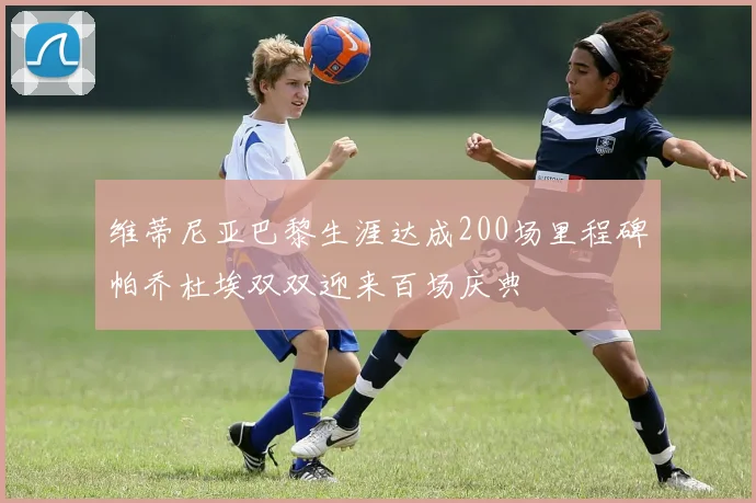 维蒂尼亚巴黎生涯达成200场里程碑帕乔杜埃双双迎来百场庆典