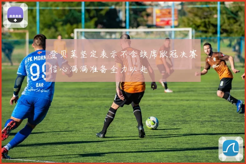 登贝莱坚定表示不会缺席欧冠决赛信心满满准备全力以赴