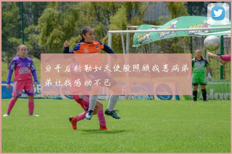 分手后科勒如天使般照顾我患病弟弟让我感动不已