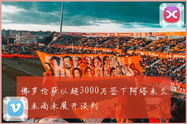 佛罗伦萨以超3000万签下阿塔米兰国米尚未展开谈判