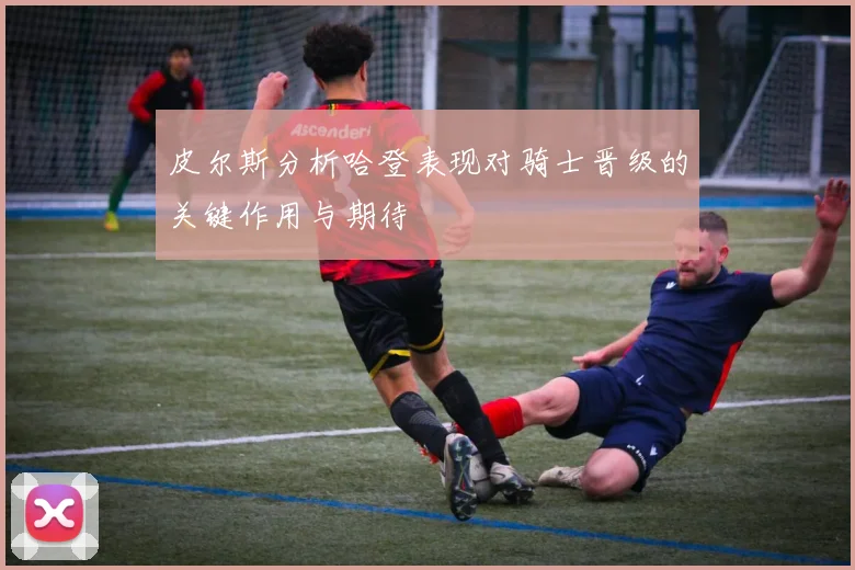 皮尔斯分析哈登表现对骑士晋级的关键作用与期待
