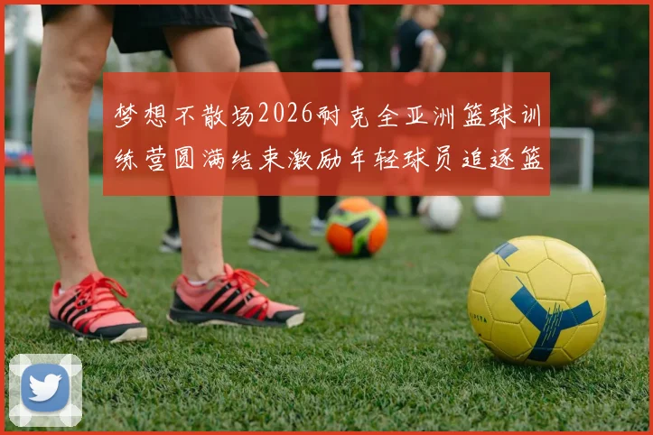 梦想不散场2026耐克全亚洲篮球训练营圆满结束激励年轻球员追逐篮球梦想