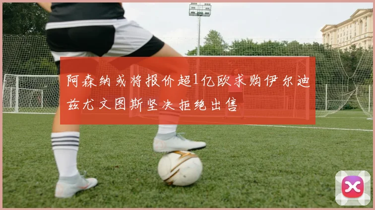 阿森纳或将报价超1亿欧求购伊尔迪兹尤文图斯坚决拒绝出售