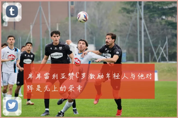 库库雷利亚赞C罗激励年轻人与他对阵是无上的荣幸