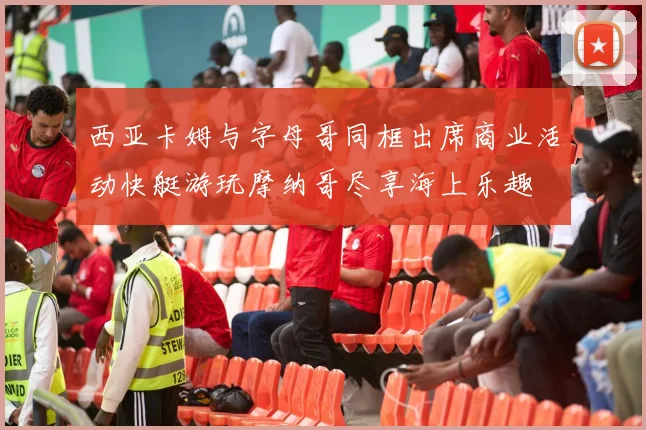 西亚卡姆与字母哥同框出席商业活动快艇游玩摩纳哥尽享海上乐趣