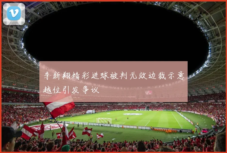 李新翔精彩进球被判无效边裁示意越位引发争议