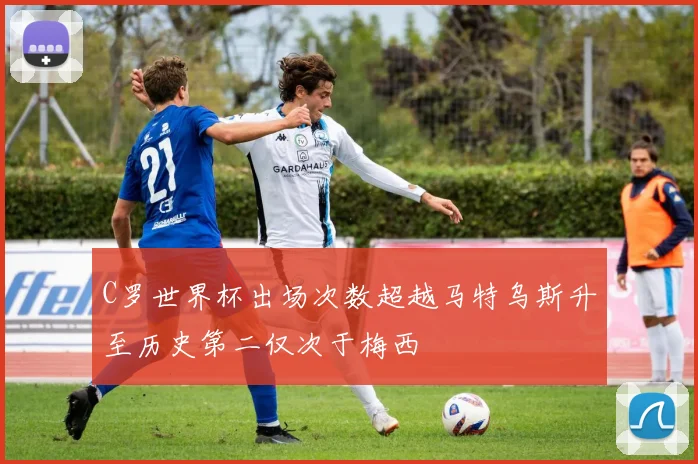 C罗世界杯出场次数超越马特乌斯升至历史第二仅次于梅西