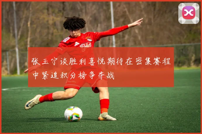 张玉宁谈胜利喜悦期待在密集赛程中紧追积分榜争夺战