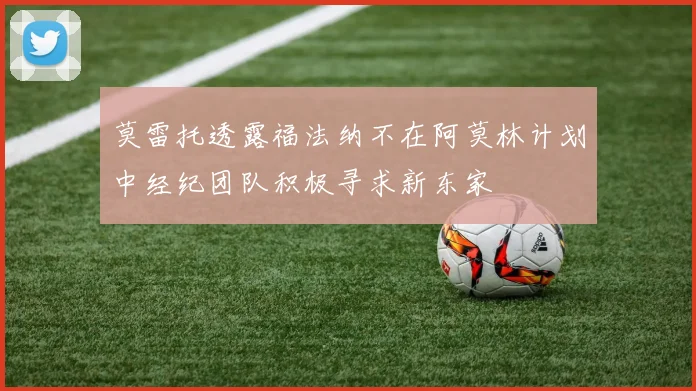 莫雷托透露福法纳不在阿莫林计划中经纪团队积极寻求新东家