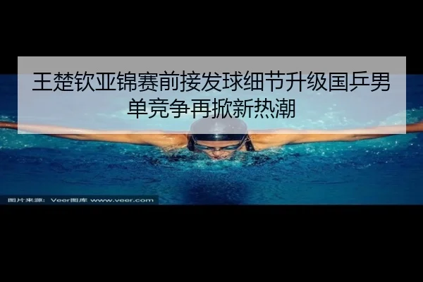 王楚钦亚锦赛前接发球细节升级国乒男单竞争再掀新热潮